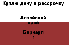 Куплю дачу в рассрочку - Алтайский край, Барнаул г. Недвижимость » Дома, коттеджи, дачи продажа   . Алтайский край